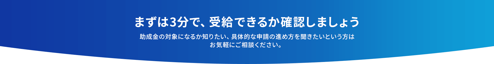 まずは3分で、受給できるか確認しましょう助成金の対象になるか知りたい、具体的な申請の進め方を聞きたいという方はお気軽にご相談ください。