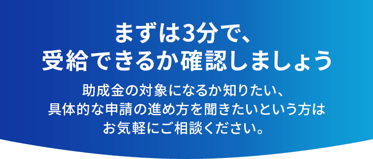 まずは3分で、受給できるか確認しましょう助成金の対象になるか知りたい、具体的な申請の進め方を聞きたいという方はお気軽にご相談ください。