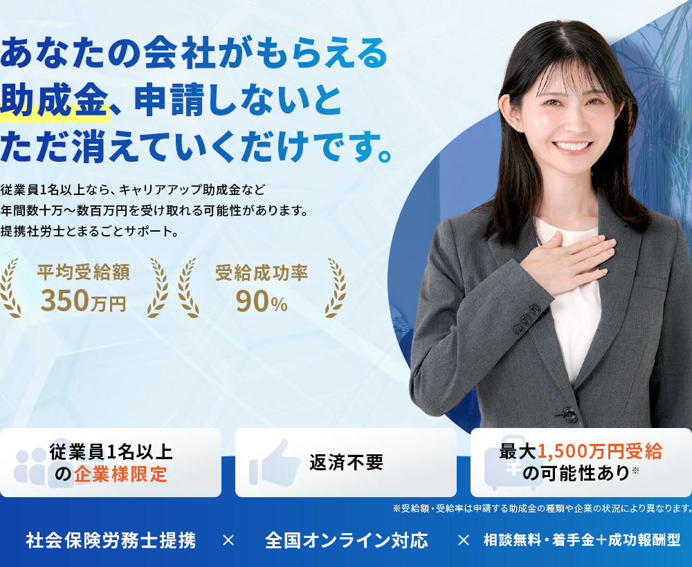 あなたの会社がもらえる助成金、申請しないとただ消えていくだけです。従業員5名以上なら、キャリアアップ助成金など年間数十万〜数百万円を
                   受け取れる可能性があります。提携社労士とまるごとサポート。従業員5名以上の法人様限定 返済不要 最大1,500万円受給の可能性あり 社会保険労務士提携 全国オンライン対応 相談無料・着手金＋成功報酬型 平均受給額350万円 受給成功率80%