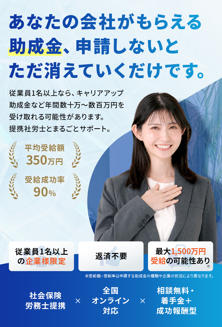あなたの会社がもらえる助成金、申請しないとただ消えていくだけです。従業員5名以上なら、キャリアアップ助成金など年間数十万〜数百万円を
                    受け取れる可能性があります。提携社労士とまるごとサポート。従業員5名以上の法人様限定 返済不要 最大1,500万円受給の可能性あり 社会保険労務士提携 全国オンライン対応 相談無料・着手金＋成功報酬型 平均受給額350万円 受給成功率80%