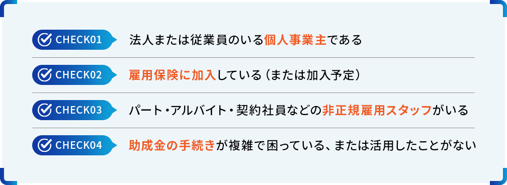 check01:法人または従業員のいる個人事業主である check02:雇用保険に加入している（または加入予定） check03:パート・アルバイト・契約社員などの非正規雇用スタッフがいる check04:助成金の手続きが複雑で困っている、または活用したことがない