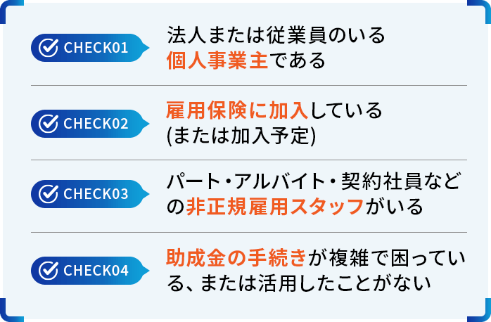 check01:法人または従業員のいる個人事業主である check02:雇用保険に加入している（または加入予定） check03:パート・アルバイト・契約社員などの非正規雇用スタッフがいる check04:助成金の手続きが複雑で困っている、または活用したことがない