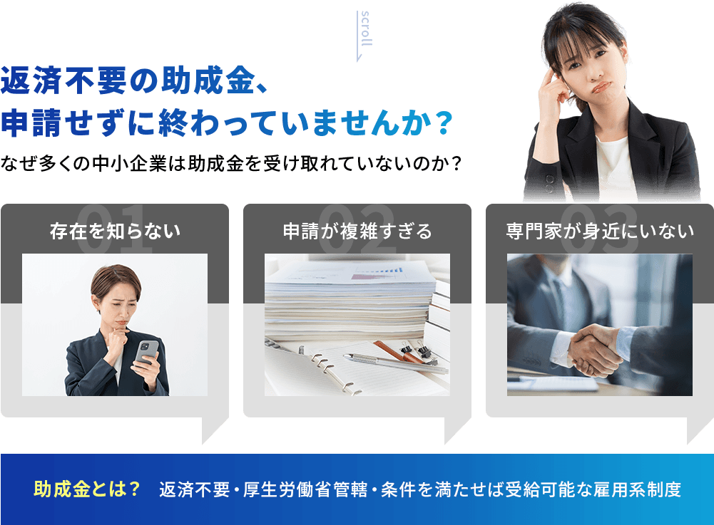 返済不要の助成金、申請せずに終わっていませんか？なぜ多くの中小企業は助成金を受け取れていないのか？❶存在を知らない ❷申請が複雑すぎる ❸専門家が身近にいない 助成金とは？ 返済不要・厚生労働省管轄・条件を満たせば受給可能な雇用系制度