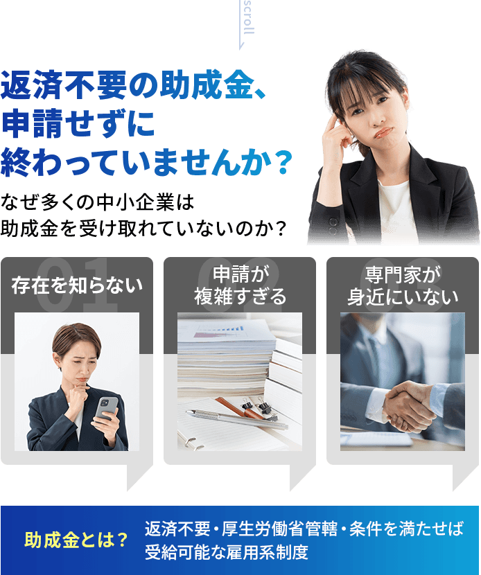 返済不要の助成金、申請せずに終わっていませんか？なぜ多くの中小企業は助成金を受け取れていないのか？❶存在を知らない ❷申請が複雑すぎる ❸専門家が身近にいない 助成金とは？ 返済不要・厚生労働省管轄・条件を満たせば受給可能な雇用系制度
